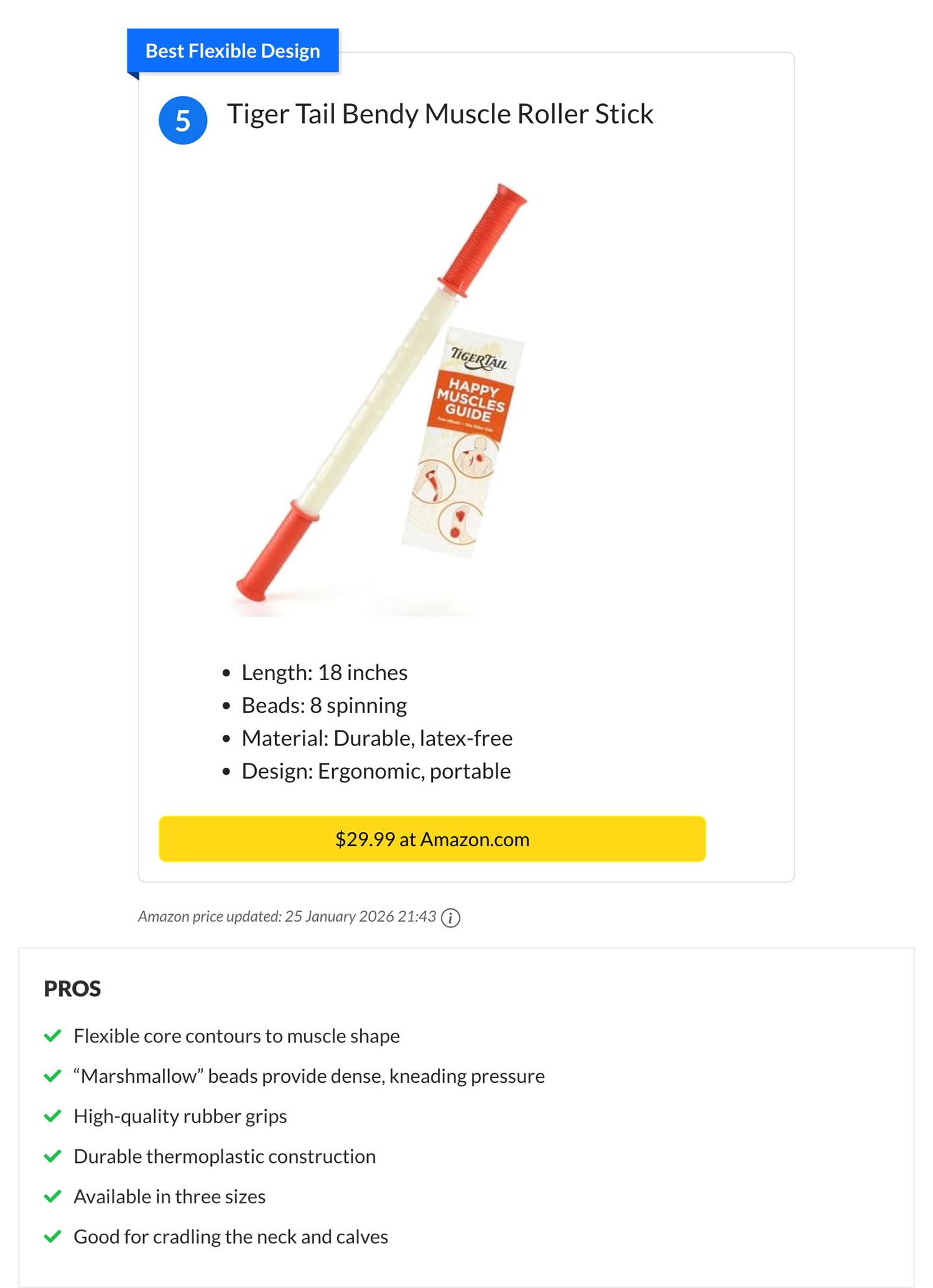 Tiger Tail Bendy Muscle Roller Stick. PROS: Flexible core contours to muscle shape. “Marshmallow” beads provide dense, kneading pressure. High-quality rubber grips. Durable thermoplastic construction. Available in three sizes. Good for cradling the neck and calves.